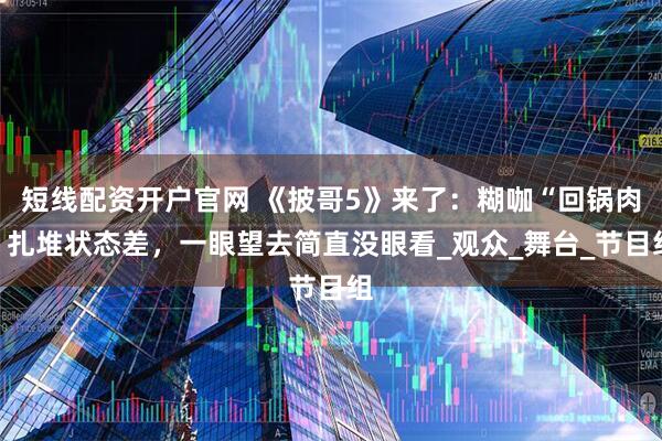 短线配资开户官网 《披哥5》来了：糊咖“回锅肉”扎堆状态差，一眼望去简直没眼看_观众_舞台_节目组