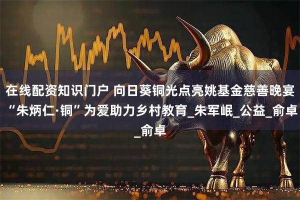 在线配资知识门户 向日葵铜光点亮姚基金慈善晚宴 “朱炳仁·铜”为爱助力乡村教育_朱军岷_公益_俞卓