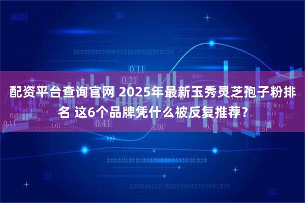 配资平台查询官网 2025年最新玉秀灵芝孢子粉排名 这6个品牌凭什么被反复推荐？