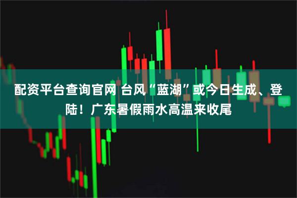 配资平台查询官网 台风“蓝湖”或今日生成、登陆！广东暑假雨水高温来收尾
