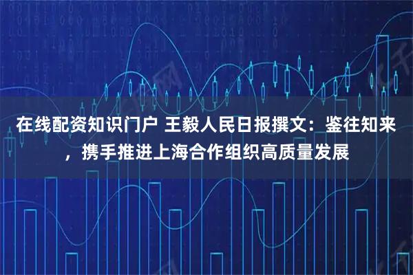在线配资知识门户 王毅人民日报撰文：鉴往知来，携手推进上海合作组织高质量发展