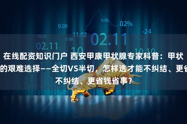 在线配资知识门户 西安甲康甲状腺专家科普：甲状腺癌手术的艰难选择——全切VS半切，怎样选才能不纠结、更省钱省事？