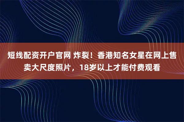 短线配资开户官网 炸裂！香港知名女星在网上售卖大尺度照片，18岁以上才能付费观看