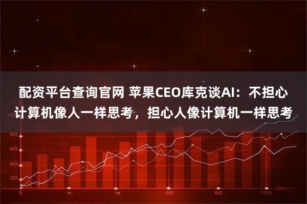 配资平台查询官网 苹果CEO库克谈AI：不担心计算机像人一样思考，担心人像计算机一样思考