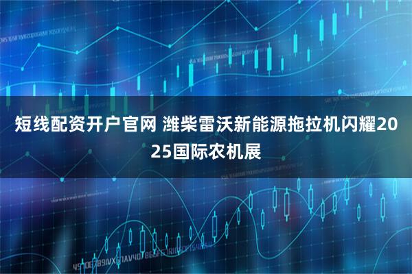 短线配资开户官网 潍柴雷沃新能源拖拉机闪耀2025国际农机展