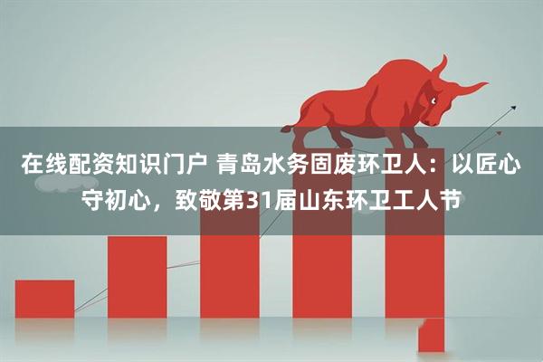 在线配资知识门户 青岛水务固废环卫人：以匠心守初心，致敬第31届山东环卫工人节