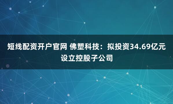 短线配资开户官网 佛塑科技：拟投资34.69亿元设立控股子公司