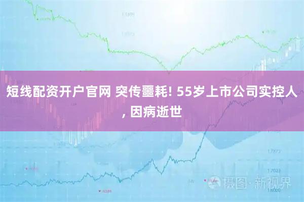 短线配资开户官网 突传噩耗! 55岁上市公司实控人, 因病逝世