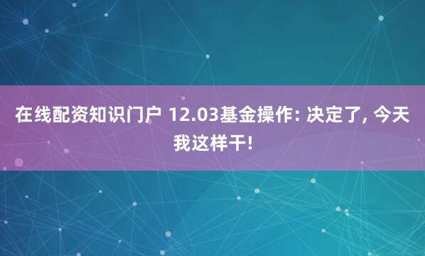 在线配资知识门户 12.03基金操作: 决定了, 今天我这样干!