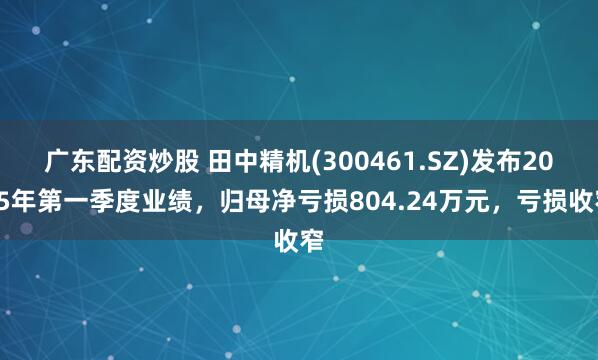 广东配资炒股 田中精机(300461.SZ)发布2025年第一季度业绩，归母净亏损804.24万元，亏损收窄