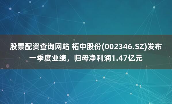 股票配资查询网站 柘中股份(002346.SZ)发布一季度业绩，归母净利润1.47亿元