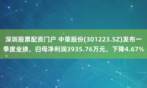 深圳股票配资门户 中荣股份(301223.SZ)发布一季度业绩，归母净利润3935.76万元，下降4.67%