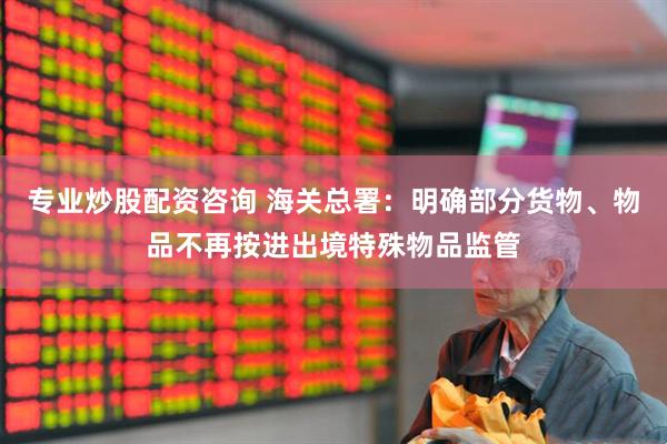 专业炒股配资咨询 海关总署：明确部分货物、物品不再按进出境特殊物品监管