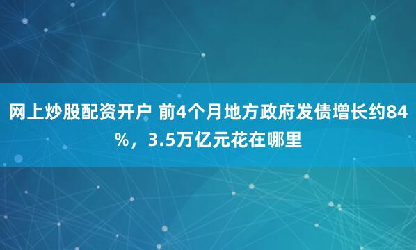 网上炒股配资开户 前4个月地方政府发债增长约84%，3.5万亿元花在哪里