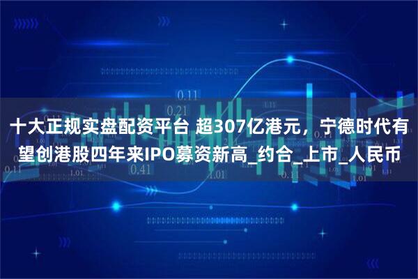 十大正规实盘配资平台 超307亿港元，宁德时代有望创港股四年来IPO募资新高_约合_上市_人民币