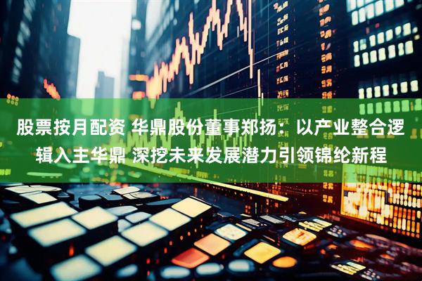 股票按月配资 华鼎股份董事郑扬：以产业整合逻辑入主华鼎 深挖未来发展潜力引领锦纶新程
