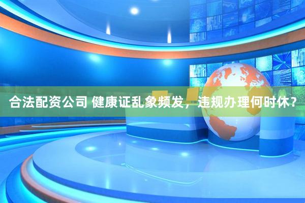合法配资公司 健康证乱象频发，违规办理何时休？