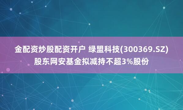 金配资炒股配资开户 绿盟科技(300369.SZ)股东网安基金拟减持不超3%股份