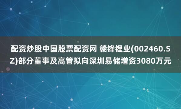 配资炒股中国股票配资网 赣锋锂业(002460.SZ)部分董事及高管拟向深圳易储增资3080万元