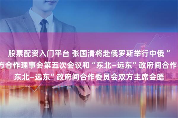 股票配资入门平台 张国清将赴俄罗斯举行中俄“长江—伏尔加河”地方合作理事会第五次会议和“东北—远东”政府间合作委员会双方主席会晤