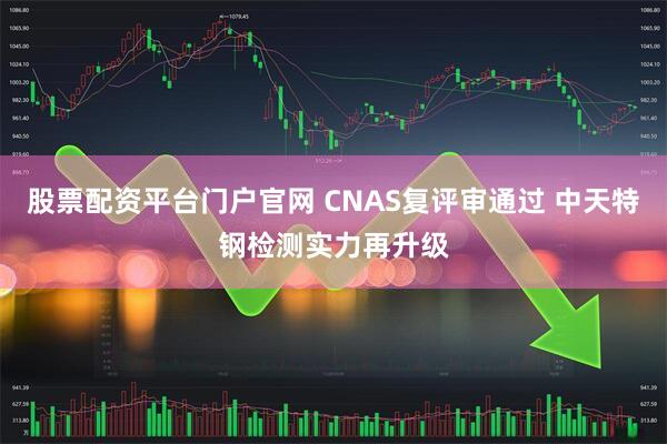 股票配资平台门户官网 CNAS复评审通过 中天特钢检测实力再升级