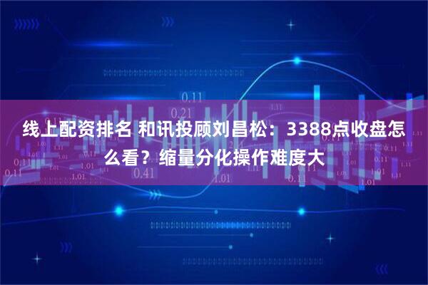 线上配资排名 和讯投顾刘昌松：3388点收盘怎么看？缩量分化操作难度大
