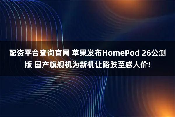 配资平台查询官网 苹果发布HomePod 26公测版 国产旗舰机为新机让路跌至感人价!