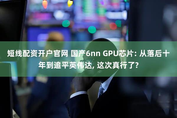 短线配资开户官网 国产6nn GPU芯片: 从落后十年到追平英伟达, 这次真行了?