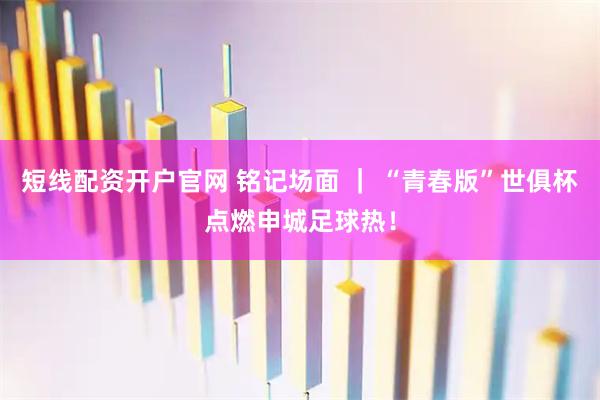 短线配资开户官网 铭记场面 ｜ “青春版”世俱杯点燃申城足球热！