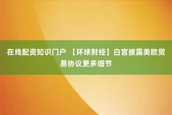 在线配资知识门户 【环球财经】白宫披露美欧贸易协议更多细节