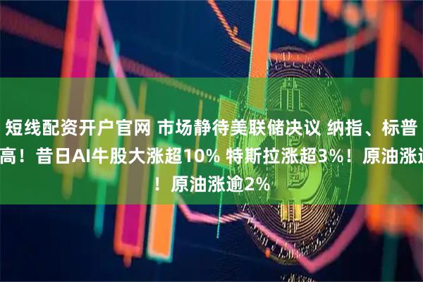 短线配资开户官网 市场静待美联储决议 纳指、标普创新高！昔日AI牛股大涨超10% 特斯拉涨超3%！原油涨逾2%