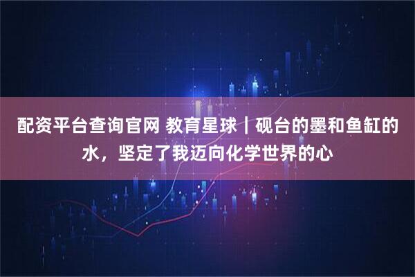 配资平台查询官网 教育星球｜砚台的墨和鱼缸的水，坚定了我迈向化学世界的心