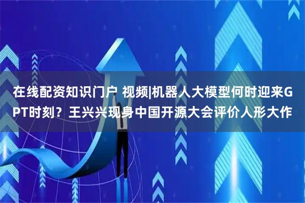 在线配资知识门户 视频|机器人大模型何时迎来GPT时刻？王兴兴现身中国开源大会评价人形大作