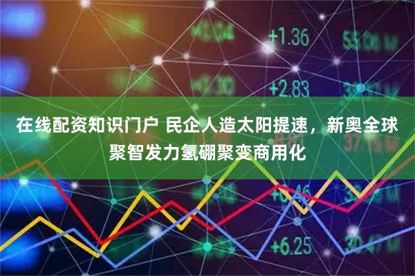 在线配资知识门户 民企人造太阳提速，新奥全球聚智发力氢硼聚变商用化