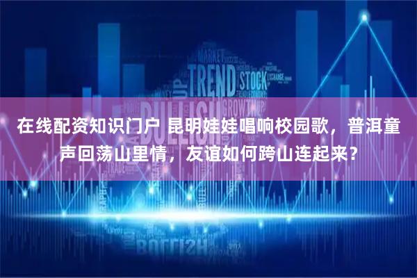 在线配资知识门户 昆明娃娃唱响校园歌，普洱童声回荡山里情，友谊如何跨山连起来？