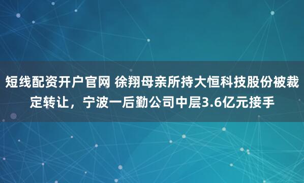 短线配资开户官网 徐翔母亲所持大恒科技股份被裁定转让，宁波一后勤公司中层3.6亿元接手