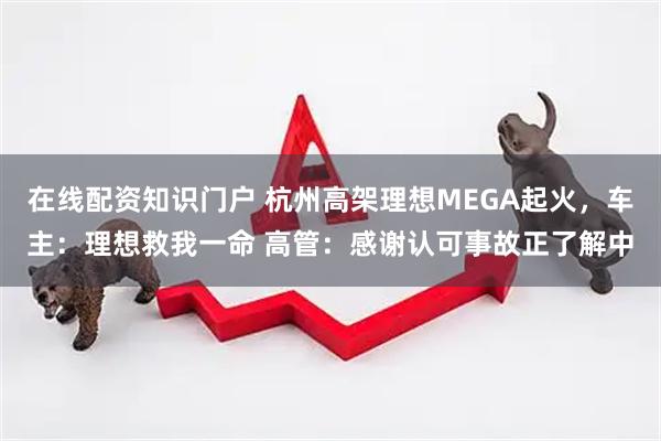 在线配资知识门户 杭州高架理想MEGA起火，车主：理想救我一命 高管：感谢认可事故正了解中