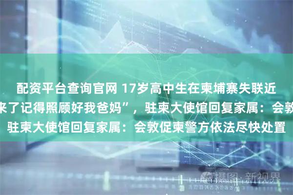 配资平台查询官网 17岁高中生在柬埔寨失联近两月，曾发消息“回不来了记得照顾好我爸妈”，驻柬大使馆回复家属：会敦促柬警方依法尽快处置