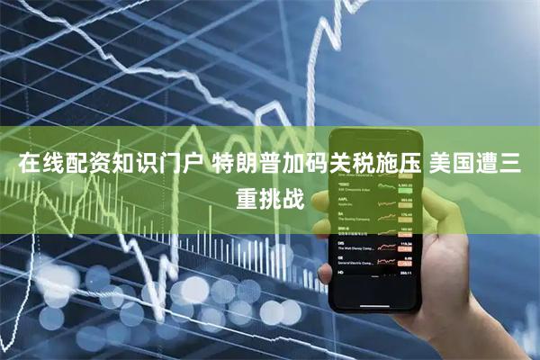 在线配资知识门户 特朗普加码关税施压 美国遭三重挑战