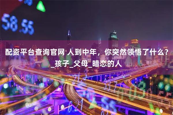 配资平台查询官网 人到中年，你突然领悟了什么？_孩子_父母_暗恋的人