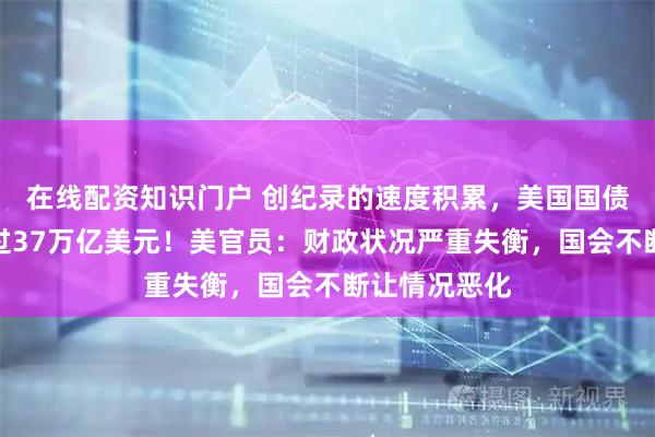 在线配资知识门户 创纪录的速度积累，美国国债总额首次超过37万亿美元！美官员：财政状况严重失衡，国会不断让情况恶化