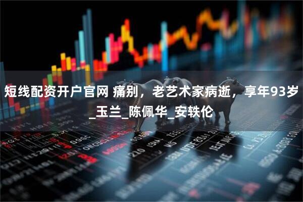 短线配资开户官网 痛别，老艺术家病逝，享年93岁_玉兰_陈佩华_安轶伦