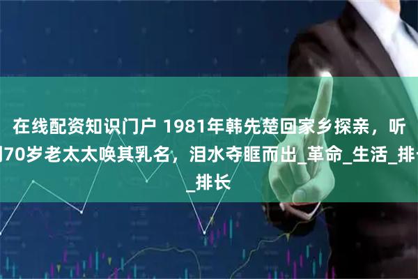 在线配资知识门户 1981年韩先楚回家乡探亲，听到70岁老太太唤其乳名，泪水夺眶而出_革命_生活_排长